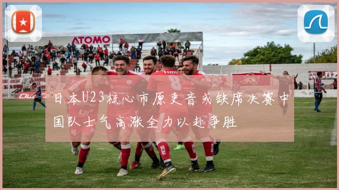 日本U23核心市原吏音或缺席决赛中国队士气高涨全力以赴争胜