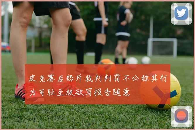 皮克赛后怒斥裁判判罚不公称其行为可耻至极欲写报告随意
