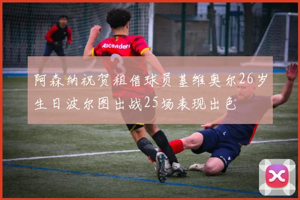 阿森纳祝贺租借球员基维奥尔26岁生日波尔图出战25场表现出色