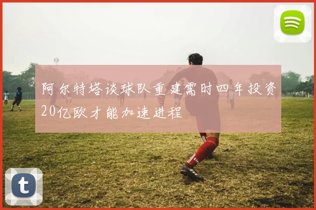 阿尔特塔谈球队重建需时四年投资20亿欧才能加速进程
