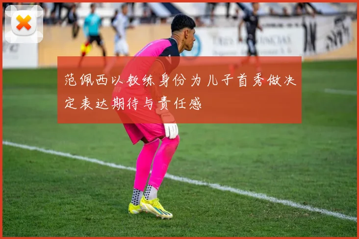 范佩西以教练身份为儿子首秀做决定表达期待与责任感