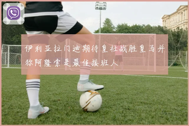 伊利亚拉门迪期待皇社战胜皇马并称阿隆索是最佳接班人