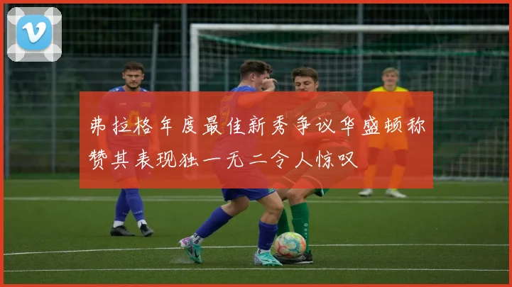 弗拉格年度最佳新秀争议华盛顿称赞其表现独一无二令人惊叹