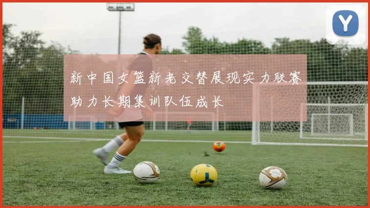 新中国女篮新老交替展现实力联赛助力长期集训队伍成长