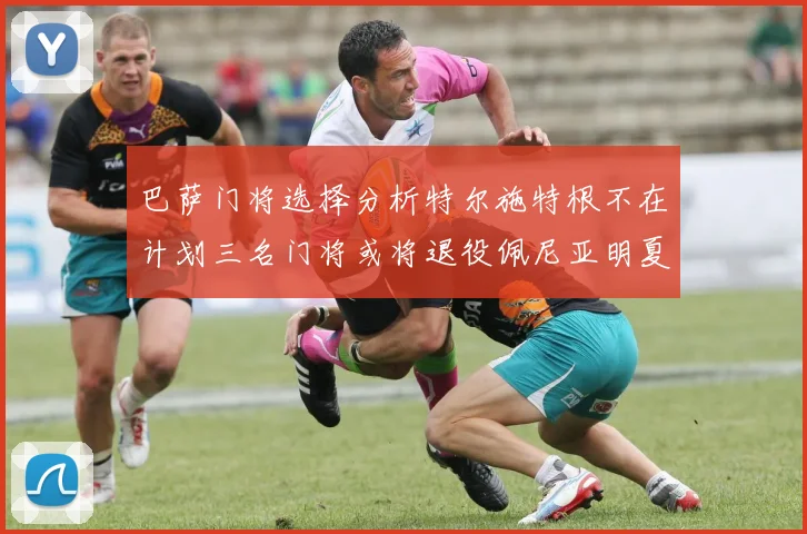 巴萨门将选择分析特尔施特根不在计划三名门将或将退役佩尼亚明夏回归展望