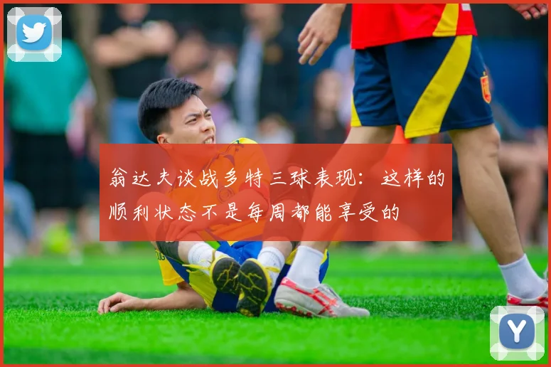 翁达夫谈战多特三球表现：这样的顺利状态不是每周都能享受的