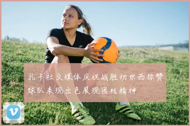 扎卡社交媒体庆祝战胜切尔西称赞球队表现出色展现团结精神