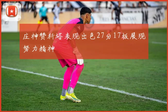庄神赞科塔表现出色27分17板展现努力精神