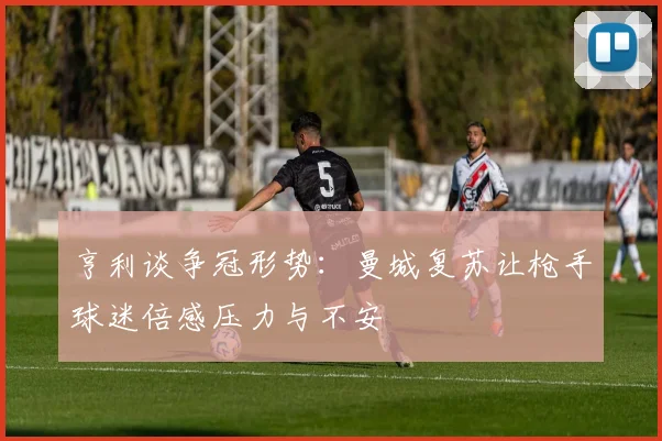 亨利谈争冠形势：曼城复苏让枪手球迷倍感压力与不安