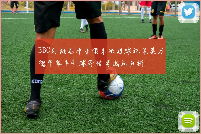 BBC列凯恩冲击俱乐部进球纪录莱万德甲单季41球等传奇成就分析