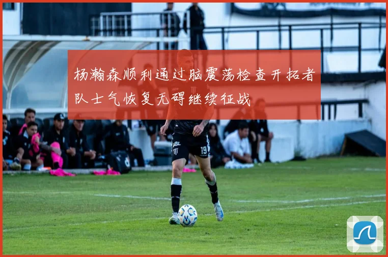 杨瀚森顺利通过脑震荡检查开拓者队士气恢复无碍继续征战