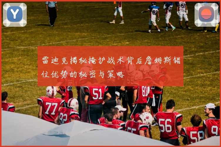 雷迪克揭秘掩护战术背后詹姆斯错位优势的秘密与策略