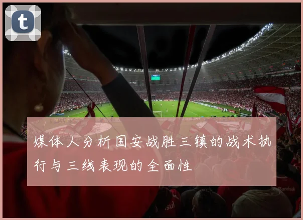 媒体人分析国安战胜三镇的战术执行与三线表现的全面性