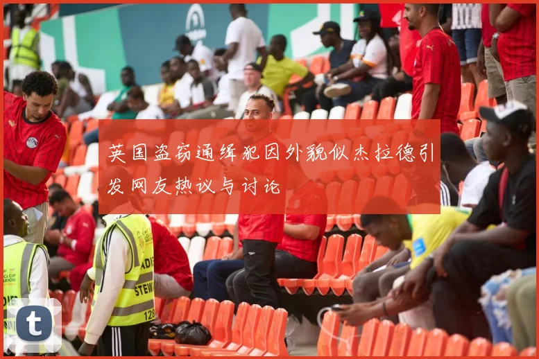 英国盗窃通缉犯因外貌似杰拉德引发网友热议与讨论