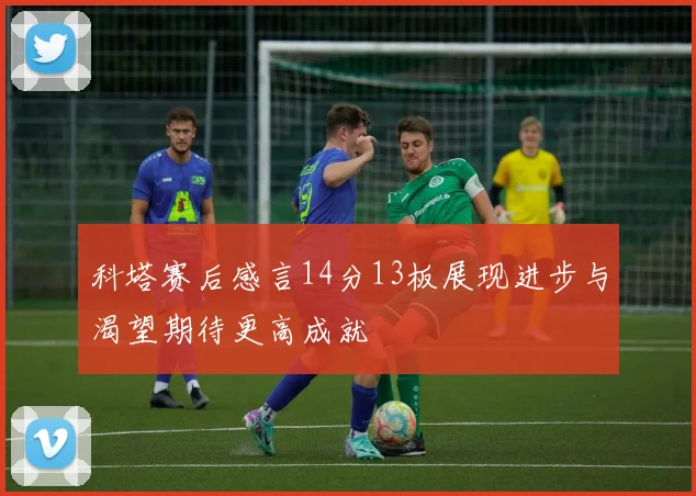 科塔赛后感言14分13板展现进步与渴望期待更高成就