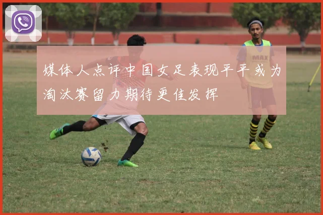 媒体人点评中国女足表现平平或为淘汰赛留力期待更佳发挥