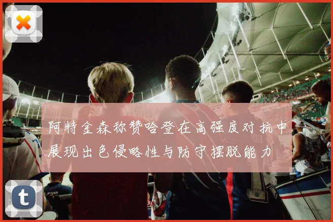 阿特金森称赞哈登在高强度对抗中展现出色侵略性与防守摆脱能力