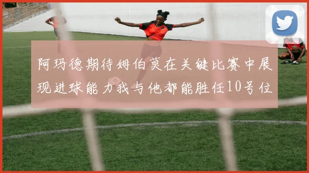 阿玛德期待姆伯莫在关键比赛中展现进球能力我与他都能胜任10号位