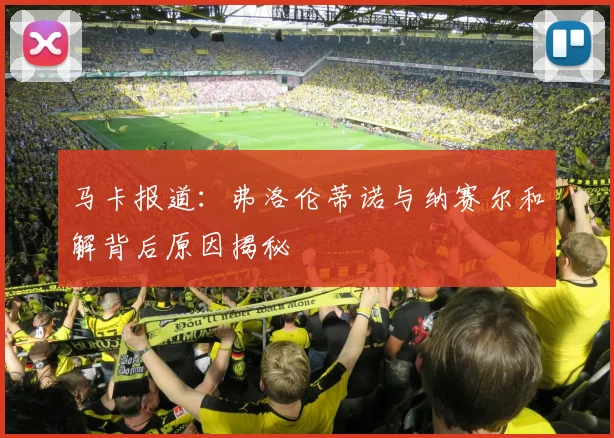 马卡报道：弗洛伦蒂诺与纳赛尔和解背后原因揭秘