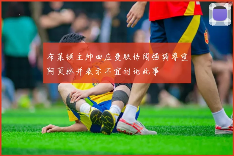 布莱顿主帅回应曼联传闻强调尊重阿莫林并表示不宜讨论此事