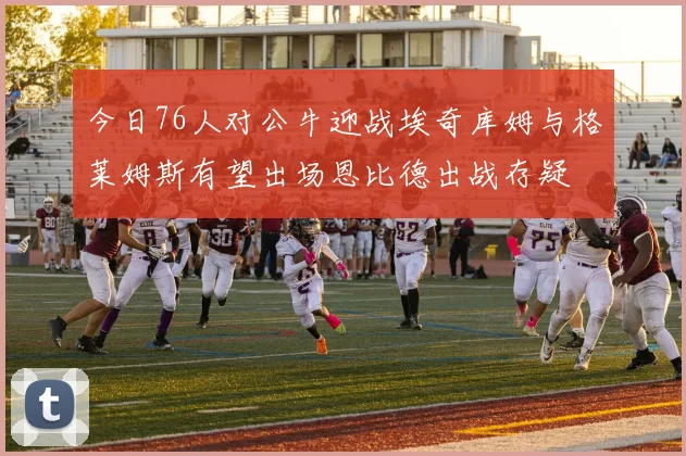 今日76人对公牛迎战埃奇库姆与格莱姆斯有望出场恩比德出战存疑