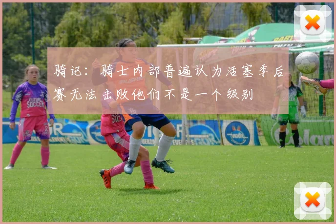 骑记：骑士内部普遍认为活塞季后赛无法击败他们不是一个级别