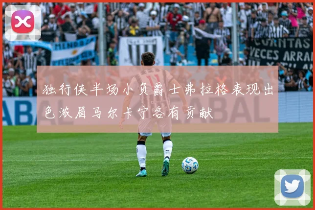 独行侠半场小负爵士弗拉格表现出色浓眉马尔卡宁各有贡献