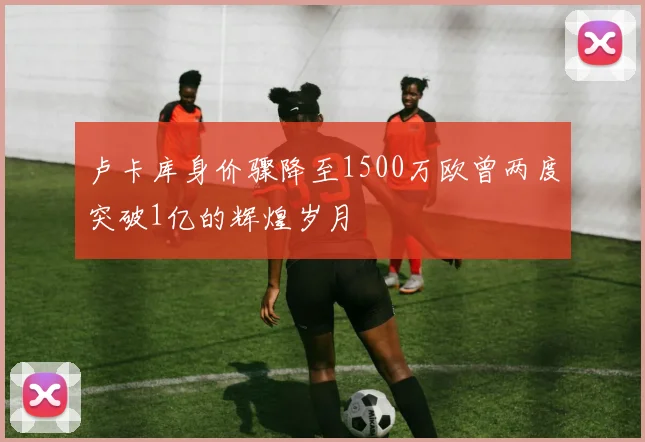 卢卡库身价骤降至1500万欧曾两度突破1亿的辉煌岁月