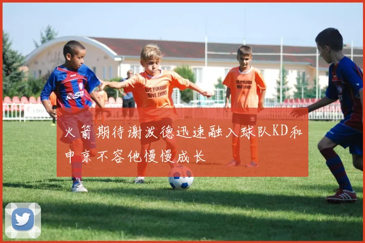 火箭期待谢泼德迅速融入球队KD和申京不容他慢慢成长