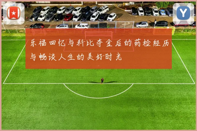乐福回忆与科比夺金后的药检经历与畅谈人生的美好时光