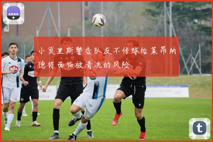 小莫里斯警告队友不传球给莱昂纳德将面临被清洗的风险
