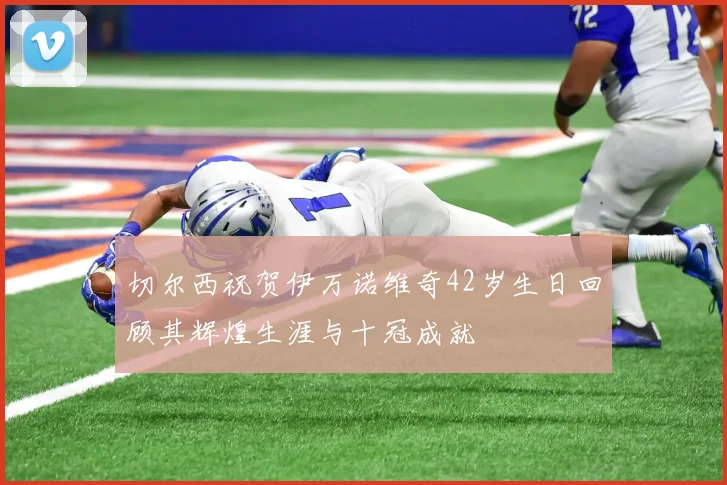切尔西祝贺伊万诺维奇42岁生日回顾其辉煌生涯与十冠成就
