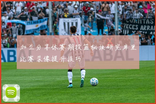 加兰分享休赛期投篮秘诀研究库里比赛录像提升技巧