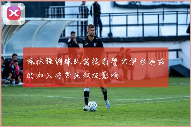 佩林强调球队需提前警觉伊尔迪兹的加入将带来积极影响