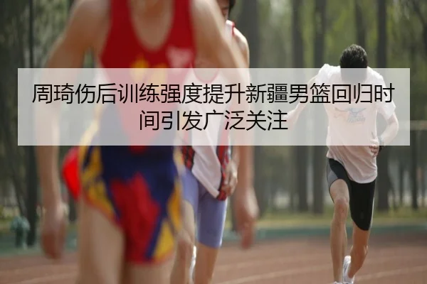 周琦伤后训练强度提升新疆男篮回归时间引发广泛关注 | kaiyun